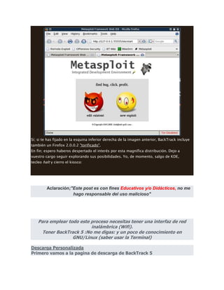Sí; si te has fijado en la esquina inferior derecha de la imagen anterior, BackTrack incluye
también un Firefox 2.0.0.2 "torificado".
En fin; espero haberos despertado el interés por esta magnífica distribución. Dejo a
vuestro cargo seguir explorando sus posibilidades. Yo, de momento, salgo de KDE,
tecleo halt y cierro el kiosco:
Aclaración;"Este post es con fines Educativos y/o Didácticos, no me
hago responsable del uso malicioso"
Para emplear todo este proceso necesitas tener una interfaz de red
inalámbrica (Wifi).
Tener BackTrack 5 :No me digas: y un poco de conocimiento en
GNU/Linux (saber usar la Terminal)
Descarga Personalizada
Primero vamos a la pagina de descarga de BackTrack 5
 