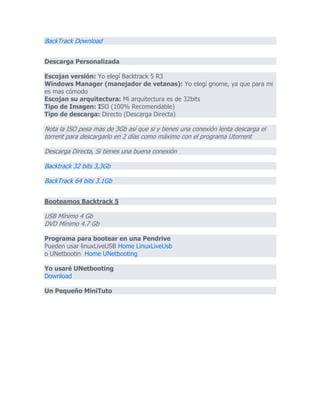 BackTrack Download
Descarga Personalizada
Escojan versión: Yo elegí Backtrack 5 R3
Windows Manager (manejador de vetanas): Yo elegí gnome, ya que para mi
es mas cómodo
Escojan su arquitectura: Mi arquitectura es de 32bits
Tipo de Imagen: ISO (100% Recomendable)
Tipo de descarga: Directo (Descarga Directa)
Nota la ISO pesa mas de 3Gb así que si y tienes una conexión lenta descarga el
torrent para descargarlo en 2 días como máximo con el programa Utorrent
Descarga Directa, Si tienes una buena conexión
Backtrack 32 bits 3,3Gb
BackTrack 64 bits 3.1Gb
Booteamos Backtrack 5
USB Mínimo 4 Gb
DVD Mínimo 4.7 Gb
Programa para bootear en una Pendrive
Pueden usar linuxLiveUSB Home LinuxLiveUsb
o UNetbootin Home UNetbooting
Yo usaré UNetbooting
Download
Un Pequeño MiniTuto
 
