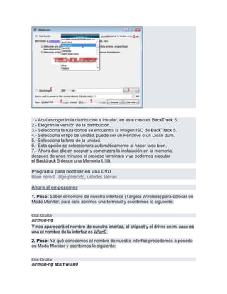 1.- Aquí escogerán la distribución a instalar, en este caso es BackTrack 5.
2.- Elegirán la versión de la distribución.
3.- Selecciona la ruta donde se encuentra la imagen ISO de BackTrack 5.
4.- Selecciona el tipo de unidad, puede ser un Pendrive o un Disco duro.
5.- Selecciona la letra de la unidad.
6.- Esta opción se seleccionara automáticamente al hacer todo bien.
7.- Ahora dan clic en aceptar y comenzara la instalación en la memoria,
después de unos minutos el proceso terminara y ya podemos ejecutar
el Backtrack 5 desde una Memoria USB.
Programa para bootear en una DVD
Usen nero 9 algo parecido, ustedes sabrán
Ahora si empezemos
1. Paso: Saber el nombre de nuestra interface (Targeta Wireless) para colocar en
Modo Monitor, para esto abrimos una terminal y escribimos lo siguiente:
Cita: Ocultar
airmon-ng
Y nos aparecerá el nombre de nuestra interfaz, el chipset y el driver en mi caso es
una el nombre de la interfaz es Wlan0
2. Paso: Ya qué conocemos el nombre de nuestra interfaz procedemos a ponerla
en Modo Monitor y escribimos lo siguiente:
Cita: Ocultar
airmon-ng start wlan0
 