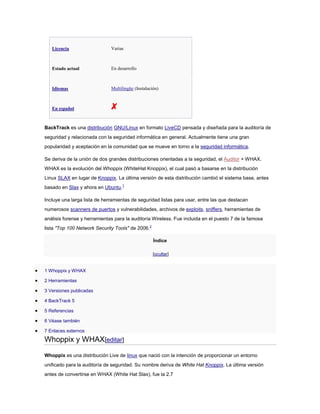 Licencia Varias
Estado actual En desarrollo
Idiomas Multilingüe (Instalación)
En español
BackTrack es una distribución GNU/Linux en formato LiveCD pensada y diseñada para la auditoría de
seguridad y relacionada con la seguridad informática en general. Actualmente tiene una gran
popularidad y aceptación en la comunidad que se mueve en torno a la seguridad informática.
Se deriva de la unión de dos grandes distribuciones orientadas a la seguridad, el Auditor + WHAX.
WHAX es la evolución del Whoppix (WhiteHat Knoppix), el cual pasó a basarse en la distribución
Linux SLAX en lugar de Knoppix. La última versión de esta distribución cambió el sistema base, antes
basado en Slax y ahora en Ubuntu.1
Incluye una larga lista de herramientas de seguridad listas para usar, entre las que destacan
numerosos scanners de puertos y vulnerabilidades, archivos de exploits, sniffers, herramientas de
análisis forense y herramientas para la auditoría Wireless. Fue incluida en el puesto 7 de la famosa
lista "Top 100 Network Security Tools" de 2006.2
Índice
[ocultar]
1 Whoppix y WHAX
2 Herramientas
3 Versiones publicadas
4 BackTrack 5
5 Referencias
6 Véase también
7 Enlaces externos
Whoppix y WHAX[editar]
Whoppix es una distribución Live de linux que nació con la intención de proporcionar un entorno
unificado para la auditoría de seguridad. Su nombre deriva de White Hat Knoppix. La última versión
antes de convertirse en WHAX (White Hat Slax), fue la 2.7
 
