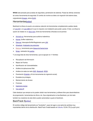WHAX está pensado para pruebas de seguridad y penetración de sistemas. Posee las últimas versiones
de varias herramientas de seguridad. El cambio de nombre se debe a la migración del sistema base,
originalmente Knoppix, ahora SLAX.
Herramientas[editar]
Backtrack le ofrece al usuario una extensa colección de herramientas completamente usables desde
un Live CD o un Live USB por lo que no requiere una instalación para poder usarse. O bien, se ofrece la
opción de instalar en un disco duro. Entre las herramientas ofrecidas se encuentran:
Aircrack-ng, Herramientas para auditoría inalámbrica
Kismet, Sniffer inalámbrico
Ettercap, Interceptor/Sniffer/Registrador para LAN
Wireshark, Analizador de protocolos
Medusa, herramienta para Ataque de fuerza bruta
Nmap, rastreador de puertos
Y una larga lista de otras herramientas, que se agrupan en 11 familias:
Recopilación de Información
Mapeo de Puertos
Identificación de Vulnerabilidades
Análisis de aplicaciones Web
Análisis de redes de radio (WiFi, Bluetooth, RFID)
Penetración (Exploits y Kit de herramientas de ingeniería social)
Escalada de privilegios
Mantenimiento de Acceso
Forenses
Ingeniería inversa
Voz sobre IP
Cabe destacar que siempre se le pueden añadir mas herramientas y software libre para desarrolladores
de programación, herramientas de oficina, etc. Que originalmente no trae Backtrack, por otro lado
también los creadores de esta distro pueden personalizar a gusto el backtrack.
BackTrack 5[editar]
El nombre código del lanzamiento es "revolution", pues da lugar a una serie de cambios muy
importantes dentro de la distribución. BackTrack 5 está basado en Ubuntu 10.04 LTS (Lucyd Lynx)
 