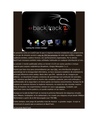 Se presenta como un LiveCD (por lo que ni siquiera necesita instalación) que proporciona
en un par de minutos acceso a más de 300 herramientas de todo tipo (sniffers, exploits,
auditoría wireless, análisis forense, etc) perfectamente organizadas. Por lo demás
BackTrack incorpora también todas utilidades habituales en cualquier distribución al uso...
La versión 2 (recién publicada) utiliza un kernel 2.6.20 con varios parches e incluye
soporte para tarjetas inalámbricas Broadcom. Integra Metasploit 2 y 3.
Puesto que hace muy poco presentábamos por aquí DVL, otra distribución dirigida al
aprendizaje de la (in)seguridad informática, se hace necesario establecer de antemano la
principal diferencia entre ambas. Baste decir que DVL -además de ser insegura por
defecto- va claramente dirigida a entornos de aprendizaje (con profusión de tutoriales,
etc), mientras que BackTrack es mucho más completa y potente, pero está enfocada a
profesionales de la seguridad o al menos gente con buenos conocimientos. Aunque he de
suponer en nuestros lectores la madurez necesaria, no estará de más recordar nuestro
lema al respecto: los experimentos siempre en casa y con gaseosa. Cuidadín, que
BackTrack tiene mucho poderío y te puede explotar en las manos.
Aunque en la web de BackTrack se insinúa la próxima liberación de máquinas virtuales
para VMware, Kriptópolis se ha adelantado y he creado una máquina virtual desde VMWare
Workstation a partir de la ISO descargada (casi 700 MB).
Como siempre, este juego de pantallas trata de mostrar -a grandes rasgos- lo que se
encontrará el usuario que se aventure en BackTrack.
Arrancando BackTrack:
 