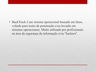 • BackTrack é um sistema operacional baseado em linux,
voltado para testes de penetração e/ou invasão em
sistemas operacionais. Muito utilizado por profissionais
na área da segurança da informação e/ou "hackers".