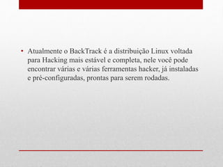 • Atualmente o BackTrack é a distribuição Linux voltada
para Hacking mais estável e completa, nele você pode
encontrar várias e várias ferramentas hacker, já instaladas
e pré-configuradas, prontas para serem rodadas.
