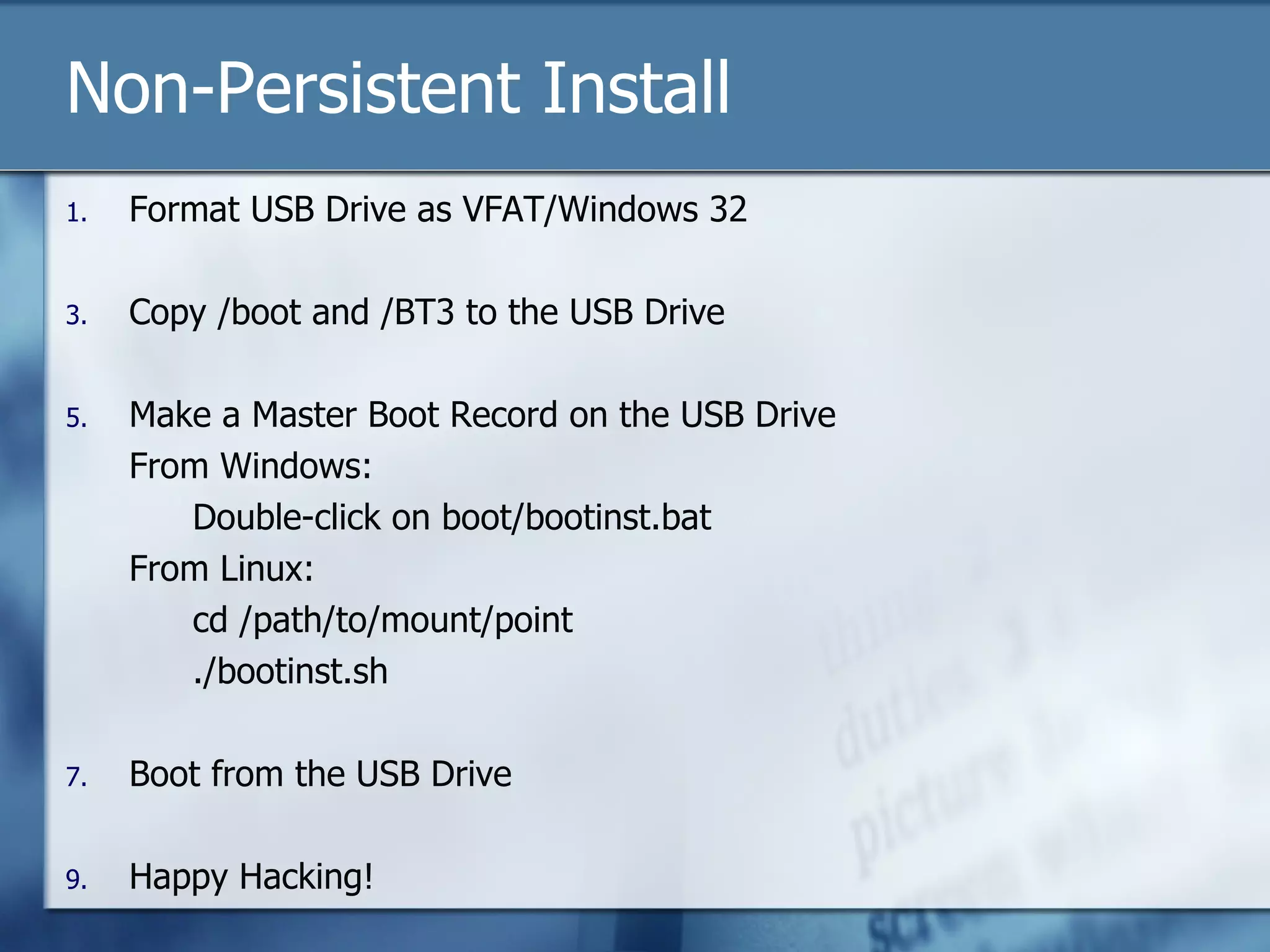 Non-Persistent Install Format USB Drive as VFAT/Windows 32 Copy /boot and /BT3 to the USB Drive Make a Master Boot Record on the USB Drive From Windows: Double-click on boot/bootinst.bat From Linux: cd /path/to/mount/point ./bootinst.sh Boot from the USB Drive Happy Hacking! 