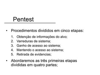 Pentest
• Procedimentos divididos em cinco etapas:
1.
2.
3.
4.
5.

Obtenção de informações do alvo;
Varreduras de sistema;
Ganho de acesso ao sistema;
Mantendo o acesso ao sistema;
Retirada de evidencias;

• Abordaremos as três primeiras etapas
divididas em quatro partes;

 