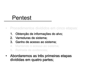 Pentest
• Procedimentos divididos em cinco etapas:
1.
2.
3.
4.
5.

Obtenção de informações do alvo;
Varreduras de sistema;
Ganho de acesso ao sistema;
Mantendo o acesso ao sistema;
Retirada de evidencias;

• Abordaremos as três primeiras etapas
divididas em quatro partes;

 