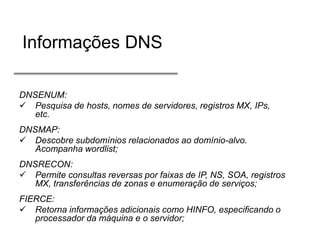 Informações DNS
DNSENUM:
 Pesquisa de hosts, nomes de servidores, registros MX, IPs,
etc.
DNSMAP:
 Descobre subdomínios relacionados ao domínio-alvo.
Acompanha wordlist;
DNSRECON:
 Permite consultas reversas por faixas de IP, NS, SOA, registros
MX, transferências de zonas e enumeração de serviços;
FIERCE:
 Retorna informações adicionais como HINFO, especificando o
processador da máquina e o servidor;

 