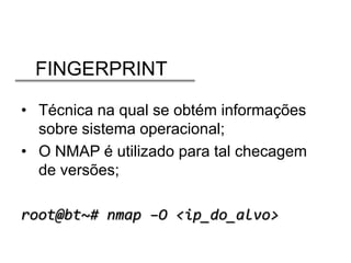 FINGERPRINT
• Técnica na qual se obtém informações
sobre sistema operacional;
• O NMAP é utilizado para tal checagem
de versões;

root@bt~# nmap –O <ip_do_alvo>

 