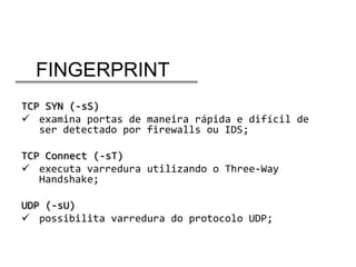 FINGERPRINT
TCP SYN (-sS)
 examina portas de maneira rápida e difícil de
ser detectado por firewalls ou IDS;
TCP Connect (-sT)
 executa varredura utilizando o Three-Way
Handshake;
UDP (-sU)
 possibilita varredura do protocolo UDP;

 