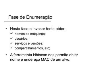 Fase de Enumeração
• Nesta fase o invasor tenta obter:





nomes de máquinas;
usuários;
serviços e versões;
compartilhamentos, etc;

• A ferramenta Nbtscan nos permite obter
nome e endereço MAC de um alvo;

 