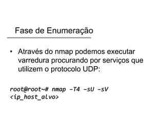 Fase de Enumeração
• Através do nmap podemos executar
varredura procurando por serviços que
utilizem o protocolo UDP:
root@root~# nmap –T4 –sU –sV
<ip_host_alvo>

 