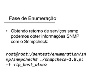 Fase de Enumeração
• Obtendo retorno de serviços snmp
podemos obter informações SNMP
com o Snmpcheck:
root@root:/pentest/enumeration/sn
mp/snmpcheck# ./snmpcheck-1.8.pl
–t <ip_host_alvo>

 