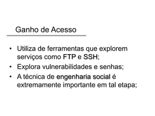 Ganho de Acesso
• Utiliza de ferramentas que explorem
serviços como FTP e SSH;
• Explora vulnerabilidades e senhas;
• A técnica de engenharia social é
extremamente importante em tal etapa;

 