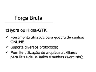 Força Bruta
xHydra ou Hidra-GTK
 Ferramenta utilizada para quebra de senhas
ONLINE;
 Suporta diversos protocolos;
 Permite utilização de arquivos auxiliares
para listas de usuários e senhas (wordlists);

 