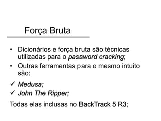 Força Bruta
• Dicionários e força bruta são técnicas
utilizadas para o password cracking;
• Outras ferramentas para o mesmo intuito
são:
 Medusa;
 John The Ripper;
Todas elas inclusas no BackTrack 5 R3;

 