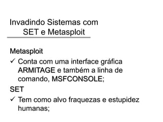 Invadindo Sistemas com
SET e Metasploit
Metasploit
 Conta com uma interface gráfica
ARMITAGE e também a linha de
comando, MSFCONSOLE;
SET
 Tem como alvo fraquezas e estupidez
humanas;

 