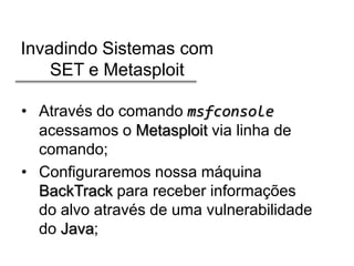 Invadindo Sistemas com
SET e Metasploit
• Através do comando msfconsole
acessamos o Metasploit via linha de
comando;
• Configuraremos nossa máquina
BackTrack para receber informações
do alvo através de uma vulnerabilidade
do Java;

 