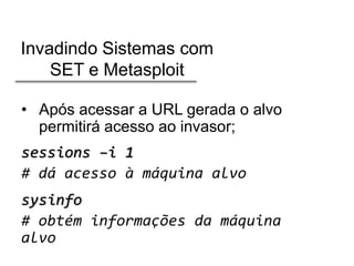 Invadindo Sistemas com
SET e Metasploit
• Após acessar a URL gerada o alvo
permitirá acesso ao invasor;

sessions –i 1
# dá acesso à máquina alvo
sysinfo
# obtém informações da máquina
alvo

 