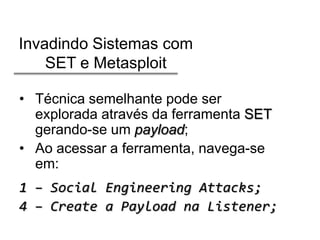 Invadindo Sistemas com
SET e Metasploit
• Técnica semelhante pode ser
explorada através da ferramenta SET
gerando-se um payload;
• Ao acessar a ferramenta, navega-se
em:

1 – Social Engineering Attacks;
4 – Create a Payload na Listener;

 
