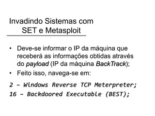 Invadindo Sistemas com
SET e Metasploit
• Deve-se informar o IP da máquina que
receberá as informações obtidas através
do payload (IP da máquina BackTrack);
• Feito isso, navega-se em:
2 – Windows Reverse TCP Meterpreter;
16 – Backdoored Executable (BEST);

 