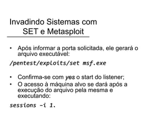Invadindo Sistemas com
SET e Metasploit
• Após informar a porta solicitada, ele gerará o
arquivo executável:
/pentest/exploits/set msf.exe
• Confirma-se com yes o start do listener;
• O acesso à máquina alvo se dará após a
execução do arquivo pela mesma e
executando:
sessions –i 1.

 