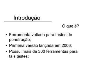 Introdução
O que é?
• Ferramenta voltada para testes de
penetração;
• Primeira versão lançada em 2006;
• Possui mais de 300 ferramentas para
tais testes;

 