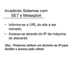 Invadindo Sistemas com
SET e Metasploit
• Informa-se a URL do site a ser
clonado;
• Acessa-se através do IP da máquina
do atacante;
Obs.: Podemos atribuir um domínio ao IP para
facilitar o acesso pela vítima;

 