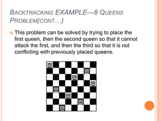 BACKTRACKING EXAMPLE—8 QUEENS
PROBLEM(CONT…)
 This problem can be solved by trying to place the
first queen, then the second queen so that it cannot
attack the first, and then the third so that it is not
conflicting with previously placed queens.
 
