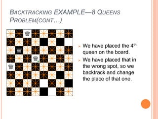 BACKTRACKING EXAMPLE—8 QUEENS
PROBLEM(CONT…)
 We have placed the 4th
queen on the board.
 We have placed that in
the wrong spot, so we
backtrack and change
the place of that one.
 