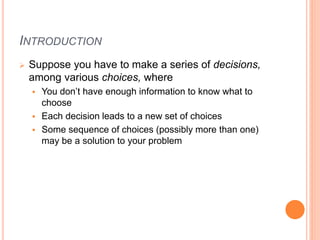 INTRODUCTION
 Suppose you have to make a series of decisions,
among various choices, where
 You don’t have enough information to know what to
choose
 Each decision leads to a new set of choices
 Some sequence of choices (possibly more than one)
may be a solution to your problem
 