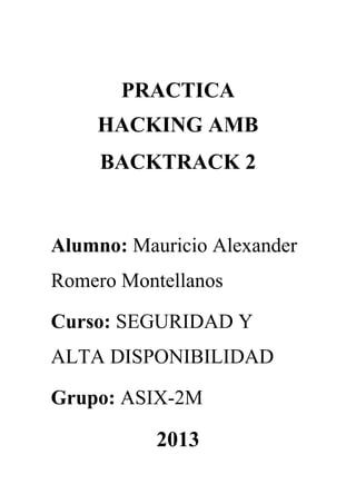 PRACTICA
HACKING AMB
BACKTRACK 2

Alumno: Mauricio Alexander
Romero Montellanos
Curso: SEGURIDAD Y
ALTA DISPONIBILIDAD
Grupo: ASIX-2M

2013

 