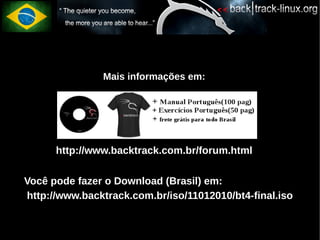 Mais informações em:




          http://www.backtrack.com.br/forum.html

●   Você pode fazer o Download (Brasil) em:
●   http://www.backtrack.com.br/iso/11012010/bt4-final.iso
 