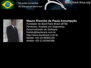 Mauro Risonho de Paula Assumpção
Fundador do BackTrack Brasil (BTB)
Pentester, Analista em Segurança
Desenvolvedor de Software
firebits@backtrack.com.br
http://www.backtrack.com.br
Mobile +55-19-96982139
Mobile +55-12-91944366
 