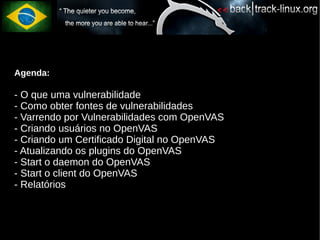 Agenda:

- O que uma vulnerabilidade
- Como obter fontes de vulnerabilidades
- Varrendo por Vulnerabilidades com OpenVAS
- Criando usuários no OpenVAS
- Criando um Certificado Digital no OpenVAS
- Atualizando os plugins do OpenVAS
- Start o daemon do OpenVAS
- Start o client do OpenVAS
- Relatórios
 