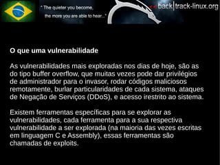 O que uma vulnerabilidade

As vulnerabilidades mais exploradas nos dias de hoje, são as
do tipo buffer overflow, que muitas vezes pode dar privilégios
de administrador para o invasor, rodar códigos maliciosos
remotamente, burlar particularidades de cada sistema, ataques
de Negação de Serviços (DDoS), e acesso irestrito ao sistema.

Existem ferramentas específicas para se explorar as
vulnerabilidades, cada ferramenta para a sua respectiva
vulnerabilidade a ser explorada (na maioria das vezes escritas
em linguagem C e Assembly), essas ferramentas são
chamadas de exploits.
 