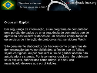 O que um Exploit

Em segurança da informação, é um programa de computador,
uma porção de dados ou uma sequência de comandos que se
aproveita das vulnerabilidades de um sistema computacional
ou serviços de interação de protocolos (ex: servidores Web).

São geralmente elaborados por hackers como programas de
demonstração das vulnerabilidades, a fim de que as falhas
sejam corrigidas, ou por crackers a fim de ganhar acesso não
autorizado a sistemas. Por isso muitos crackers não publicam
seus exploits, conhecidos como 0days, e o seu uso
massificado deve-se aos script kiddies.
 