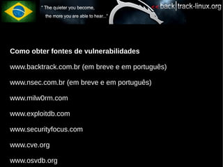 Como obter fontes de vulnerabilidades

www.backtrack.com.br (em breve e em português)

www.nsec.com.br (em breve e em português)

www.milw0rm.com

www.exploitdb.com

www.securityfocus.com

www.cve.org

www.osvdb.org
 