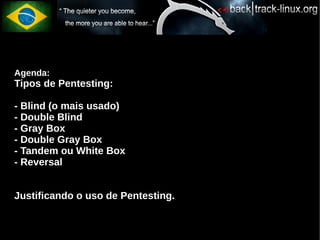 Agenda:
Tipos de Pentesting:

- Blind (o mais usado)
- Double Blind
- Gray Box
- Double Gray Box
- Tandem ou White Box
- Reversal


Justificando o uso de Pentesting.
 
