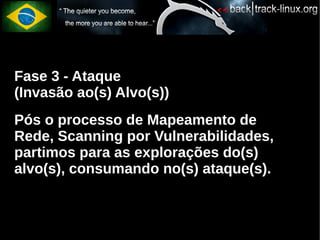 Fase 3 - Ataque
(Invasão ao(s) Alvo(s))
Pós o processo de Mapeamento de
Rede, Scanning por Vulnerabilidades,
partimos para as explorações do(s)
alvo(s), consumando no(s) ataque(s).
 