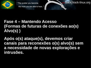 Fase 4 – Mantendo Acesso
(Formas de futuras de conexões ao(s)
Alvo(s) )
Após o(s) ataque(s), devemos criar
canais para reconexões o(s) alvo(s) sem
a necessidade de novas explorações e
intrusões.
 