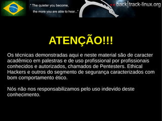 ATENÇÃO!!!
Os técnicas demonstradas aqui e neste material são de caracter
acadêmico em palestras e de uso profissional por profissionais
conhecidos e autorizados, chamados de Pentesters. Ethical
Hackers e outros do segmento de segurança caracterizados com
bom comportamento ético.

Nós não nos responsabilizamos pelo uso indevido deste
conhecimento.
 