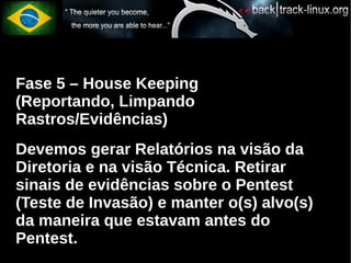 Fase 5 – House Keeping
(Reportando, Limpando
Rastros/Evidências)
Devemos gerar Relatórios na visão da
Diretoria e na visão Técnica. Retirar
sinais de evidências sobre o Pentest
(Teste de Invasão) e manter o(s) alvo(s)
da maneira que estavam antes do
Pentest.
 