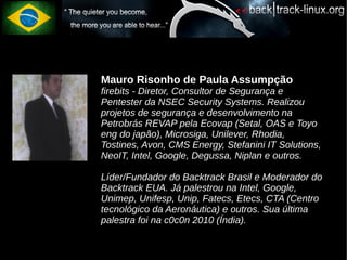 Mauro Risonho de Paula Assumpção
firebits - Diretor, Consultor de Segurança e
Pentester da NSEC Security Systems. Realizou
projetos de segurança e desenvolvimento na
Petrobrás REVAP pela Ecovap (Setal, OAS e Toyo
eng do japão), Microsiga, Unilever, Rhodia,
Tostines, Avon, CMS Energy, Stefanini IT Solutions,
NeoIT, Intel, Google, Degussa, Niplan e outros.

Líder/Fundador do Backtrack Brasil e Moderador do
Backtrack EUA. Já palestrou na Intel, Google,
Unimep, Unifesp, Unip, Fatecs, Etecs, CTA (Centro
tecnológico da Aeronáutica) e outros. Sua última
palestra foi na c0c0n 2010 (Índia).
 
