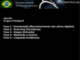 Agenda:
O que é Pentest?

Fase 1 - Enumeração (Reconhecimento dos ativos digitais)
Fase 2 - Scanning (Varreduras)
Fase 3 - Ataque (Intrusão)
Fase 4 - Mantendo o Acesso
Fase 5 - Limpando Evidências
 