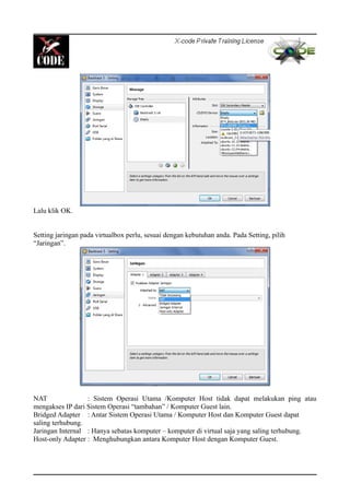 Lalu klik OK.
Setting jaringan pada virtualbox perlu, sesuai dengan kebutuhan anda. Pada Setting, pilih
“Jaringan”.
NAT : Sistem Operasi Utama /Komputer Host tidak dapat melakukan ping atau
mengakses IP dari Sistem Operasi “tambahan” / Komputer Guest lain.
Bridged Adapter : Antar Sistem Operasi Utama / Komputer Host dan Komputer Guest dapat
saling terhubung.
Jaringan Internal : Hanya sebatas komputer – komputer di virtual saja yang saling terhubung.
Host-only Adapter : Menghubungkan antara Komputer Host dengan Komputer Guest.
 