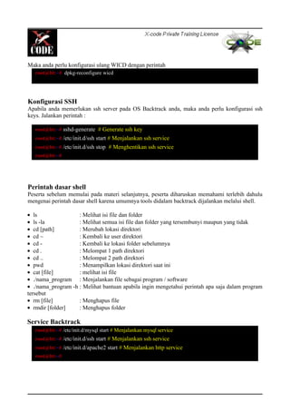 Maka anda perlu konfigurasi ulang WICD dengan perintah
Konfigurasi SSH
Apabila anda memerlukan ssh server pada OS Backtrack anda, maka anda perlu konfigurasi ssh
keys. Jalankan perintah :
Perintah dasar shell
Peserta sebelum memulai pada materi selanjutnya, peserta diharuskan memahami terlebih dahulu
mengenai perintah dasar shell karena umumnya tools didalam backtrack dijalankan melalui shell.
• ls : Melihat isi file dan folder
• ls -la : Melihat semua isi file dan folder yang tersembunyi maupun yang tidak
• cd [path] : Merubah lokasi direktori
• cd ~ : Kembali ke user direktori
• cd - : Kembali ke lokasi folder sebelumnya
• cd . : Melompat 1 path direktori
• cd .. : Melompat 2 path direktori
• pwd : Menampilkan lokasi direktori saat ini
• cat [file] : melihat isi file
• ./nama_program : Menjalankan file sebagai program / software
• ./nama_program -h : Melihat bantuan apabila ingin mengetahui perintah apa saja dalam program
tersebut
• rm [file] : Menghapus file
• rmdir [folder] : Menghapus folder
Service Backtrack
root@bt:~# dpkg-reconfigure wicd
root@bt:~# sshd-generate # Generate ssh key
root@bt:~# /etc/init.d/ssh start # Menjalankan ssh service
root@bt:~# /etc/init.d/ssh stop # Menghentikan ssh service
root@bt:~#
root@bt:~# /etc/init.d/mysql start # Menjalankan mysql service
root@bt:~# /etc/init.d/ssh start # Menjalankan ssh service
root@bt:~# /etc/init.d/apache2 start # Menjalankan http service
root@bt:~#
 